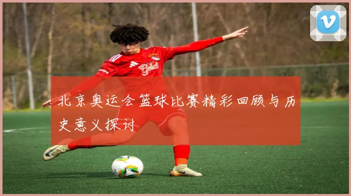 北京奥运会篮球比赛精彩回顾与历史意义探讨