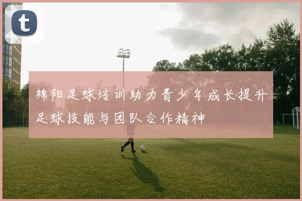 绵阳足球培训助力青少年成长提升足球技能与团队合作精神